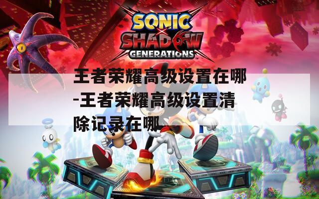 王者荣耀高级设置在哪-王者荣耀高级设置清除记录在哪
