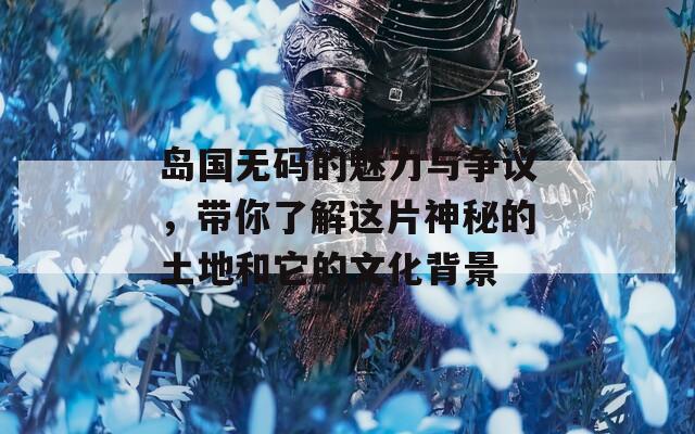 岛国无码的魅力与争议，带你了解这片神秘的土地和它的文化背景