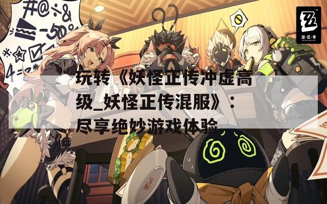 玩转《妖怪正传冲虚高级_妖怪正传混服》：尽享绝妙游戏体验