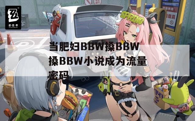 当肥妇BBW搡BBW搡BBW小说成为流量密码