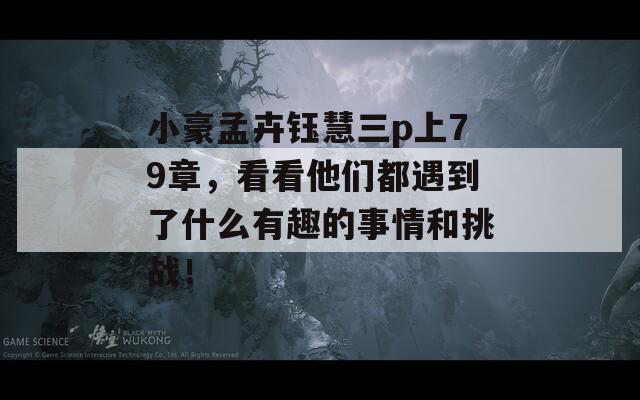 小豪孟卉钰慧三p上79章，看看他们都遇到了什么有趣的事情和挑战！