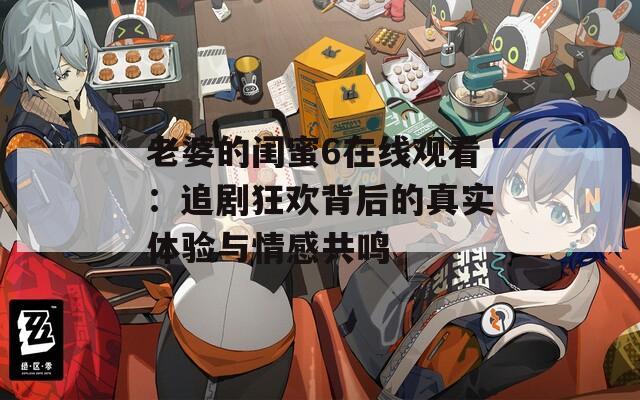 老婆的闺蜜6在线观看：追剧狂欢背后的真实体验与情感共鸣