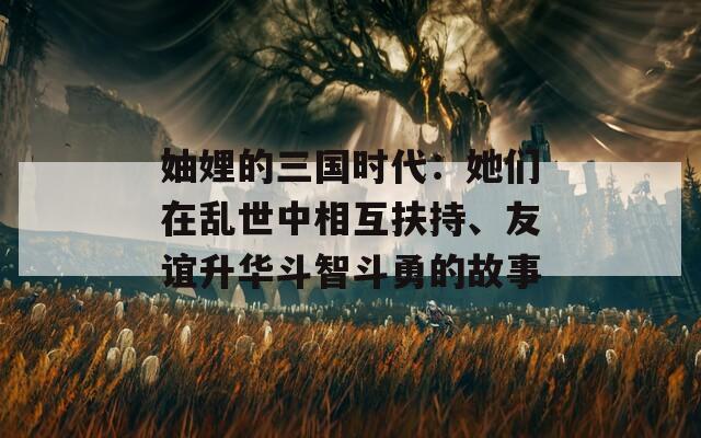 妯娌的三国时代：她们在乱世中相互扶持、友谊升华斗智斗勇的故事