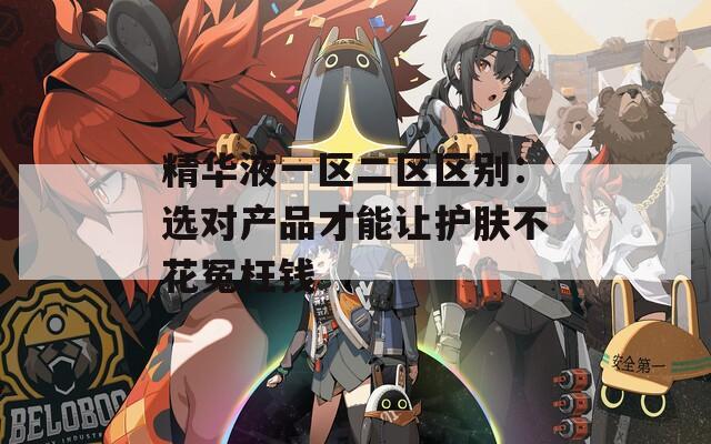 精华液一区二区区别：选对产品才能让护肤不花冤枉钱