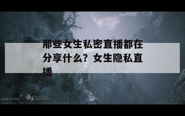那些女生私密直播都在分享什么？女生隐私直播