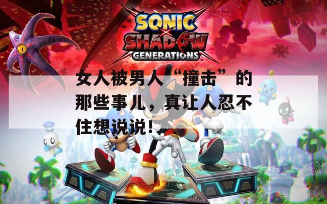 女人被男人“撞击”的那些事儿，真让人忍不住想说说！
