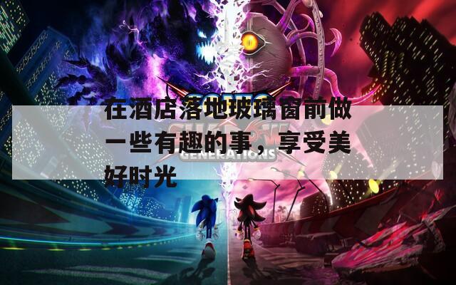 在酒店落地玻璃窗前做一些有趣的事，享受美好时光