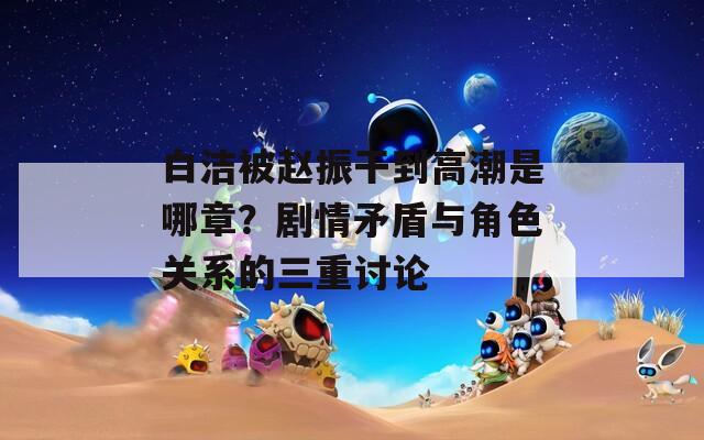 白洁被赵振干到高潮是哪章？剧情矛盾与角色关系的三重讨论