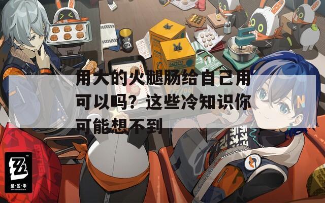 用大的火腿肠给自己用可以吗？这些冷知识你可能想不到