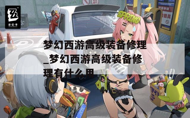 梦幻西游高级装备修理_梦幻西游高级装备修理有什么用