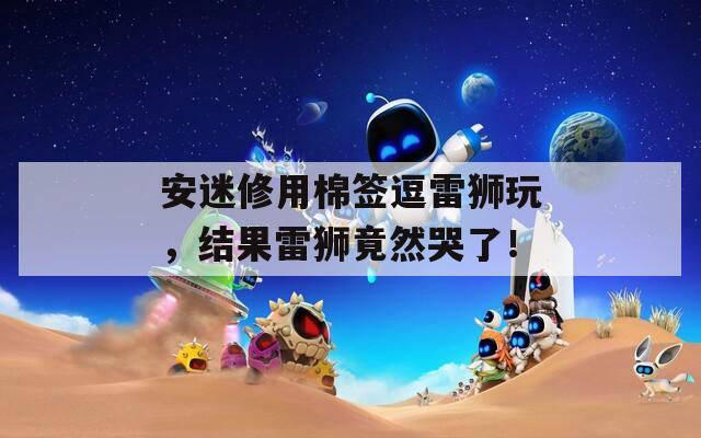 安迷修用棉签逗雷狮玩，结果雷狮竟然哭了！