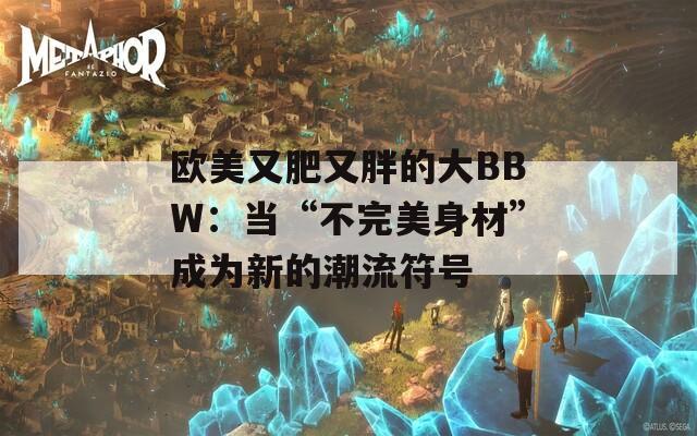 欧美又肥又胖的大BBW：当“不完美身材”成为新的潮流符号