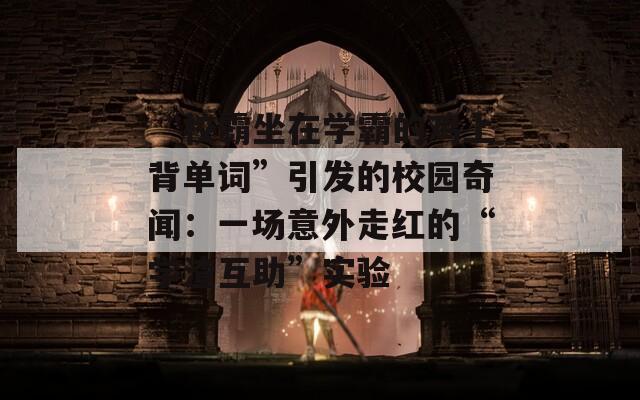 “校霸坐在学霸的鸡上背单词”引发的校园奇闻：一场意外走红的“学渣互助”实验