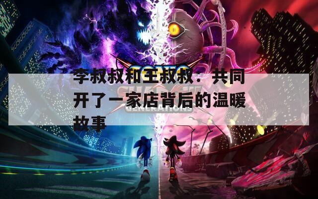 李叔叔和王叔叔：共同开了一家店背后的温暖故事