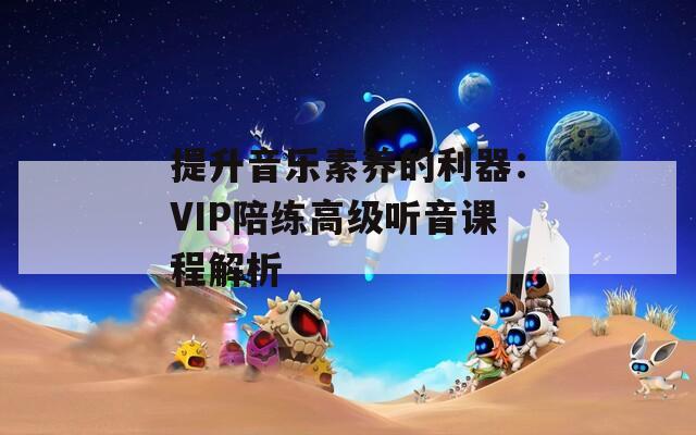 提升音乐素养的利器：VIP陪练高级听音课程解析