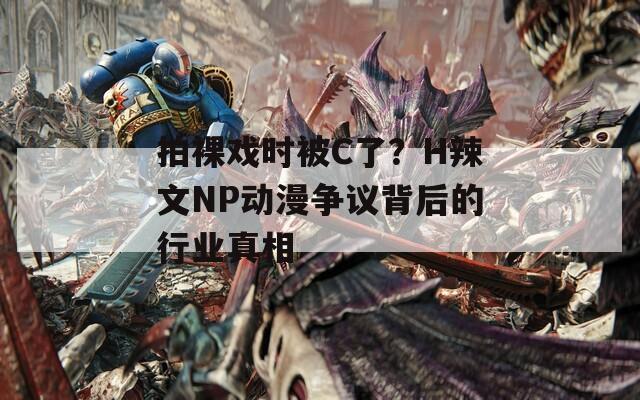 拍裸戏时被C了？H辣文NP动漫争议背后的行业真相