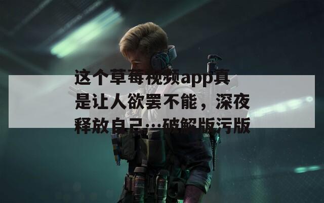 这个草莓视频app真是让人欲罢不能，深夜释放自己…破解版污版
