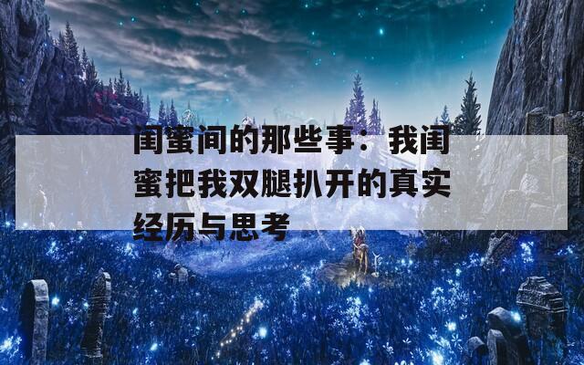 闺蜜间的那些事：我闺蜜把我双腿扒开的真实经历与思考