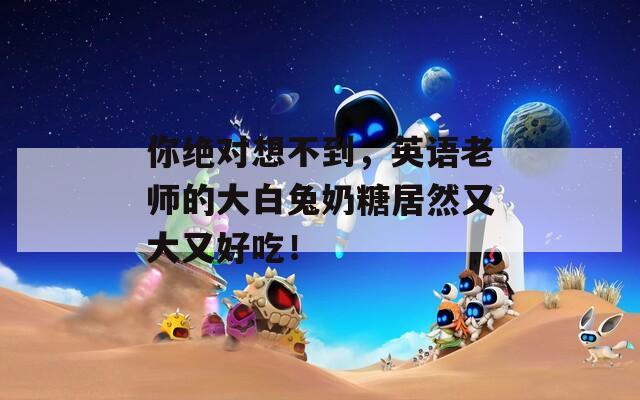 你绝对想不到，英语老师的大白兔奶糖居然又大又好吃！