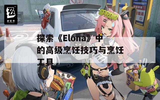 探索《Elona》中的高级烹饪技巧与烹饪工具