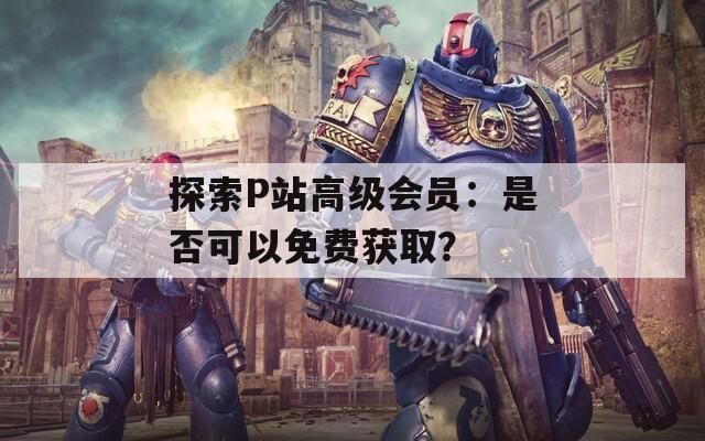 探索P站高级会员：是否可以免费获取？