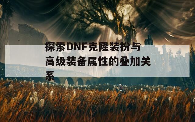 探索DNF克隆装扮与高级装备属性的叠加关系