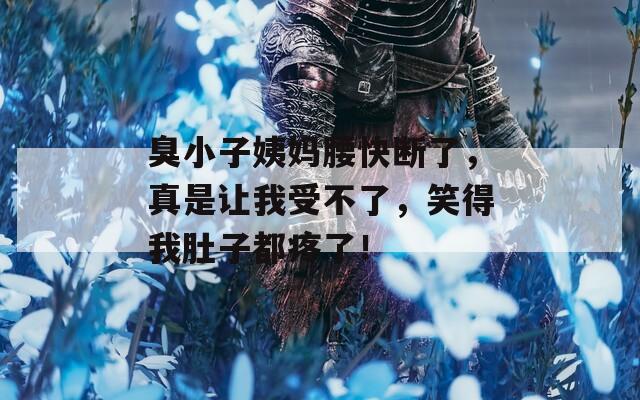 臭小子姨妈腰快断了，真是让我受不了，笑得我肚子都疼了！
