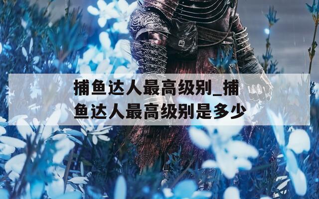 捕鱼达人最高级别_捕鱼达人最高级别是多少