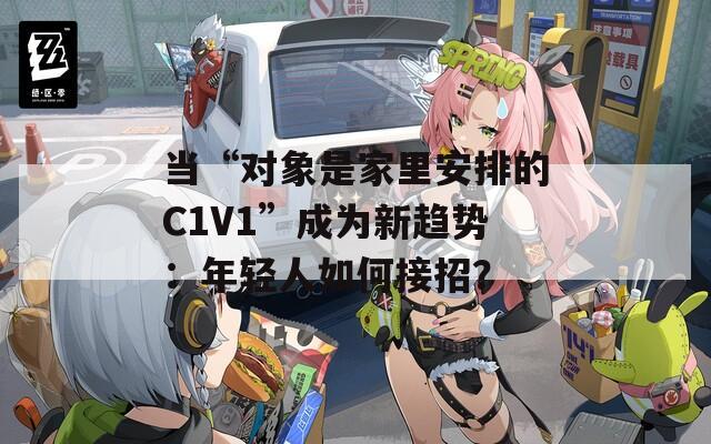 当“对象是家里安排的C1V1”成为新趋势：年轻人如何接招？