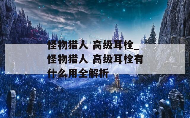 怪物猎人 高级耳栓_怪物猎人 高级耳栓有什么用全解析