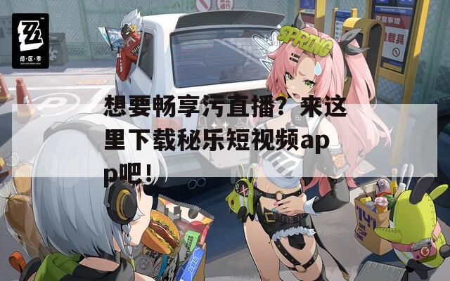 想要畅享污直播？来这里下载秘乐短视频app吧！