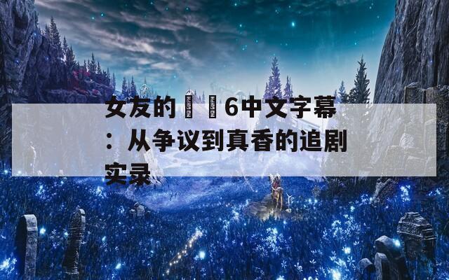 女友的妺妺6中文字幕：从争议到真香的追剧实录