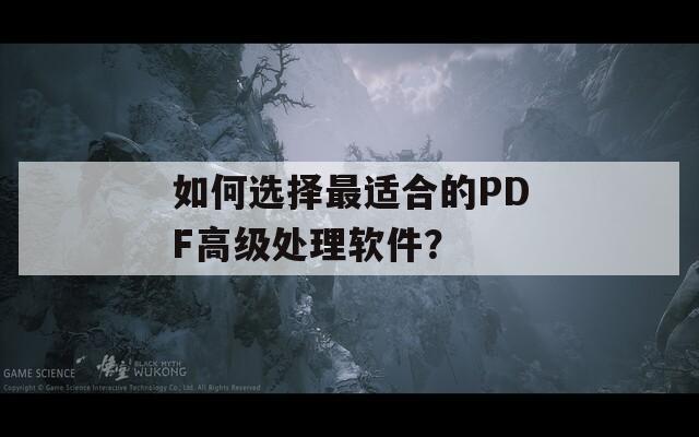 如何选择最适合的PDF高级处理软件？