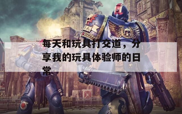 每天和玩具打交道，分享我的玩具体验师的日常