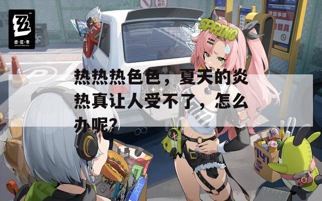 热热热色色，夏天的炎热真让人受不了，怎么办呢？