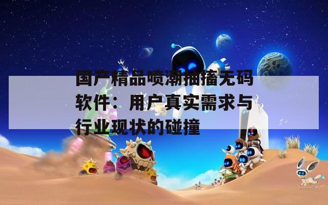 国产精品喷潮抽搐无码软件：用户真实需求与行业现状的碰撞