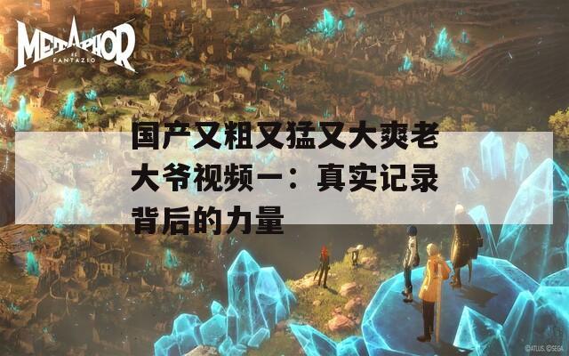 国产又粗又猛又大爽老大爷视频一：真实记录背后的力量