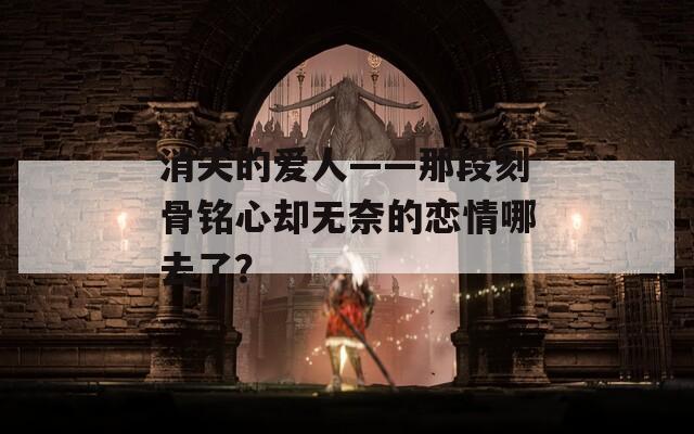 消失的爱人——那段刻骨铭心却无奈的恋情哪去了？