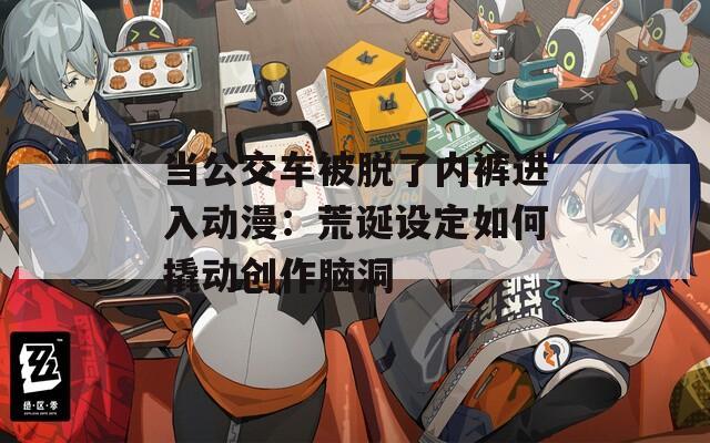 当公交车被脱了内裤进入动漫：荒诞设定如何撬动创作脑洞