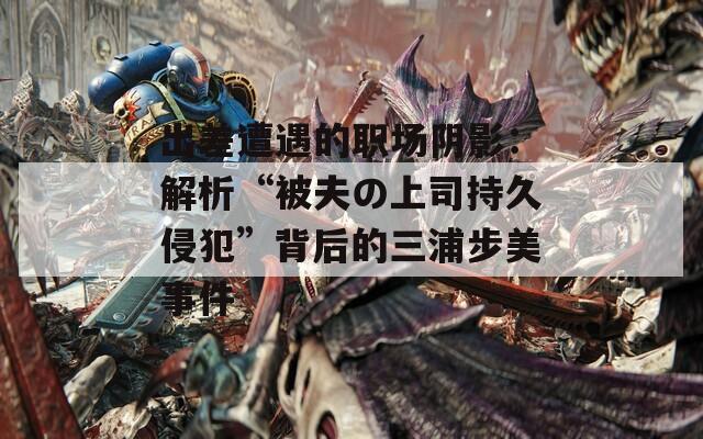 出差遭遇的职场阴影：解析“被夫の上司持久侵犯”背后的三浦步美事件