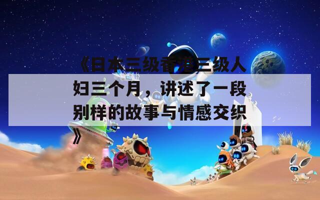《日本三级香港三级人妇三个月，讲述了一段别样的故事与情感交织》