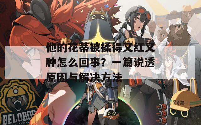 他的花蒂被揉得又红又肿怎么回事？一篇说透原因与解决方法