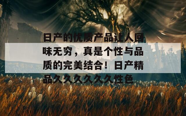日产的优质产品让人回味无穷，真是个性与品质的完美结合！日产精品久久久久久久性色