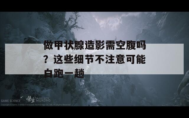 做甲状腺造影需空腹吗？这些细节不注意可能白跑一趟