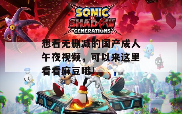 想看无删减的国产成人午夜视频，可以来这里看看麻豆哦！
