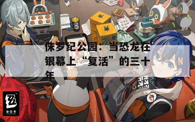 侏罗纪公园：当恐龙在银幕上“复活”的三十年