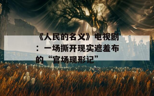 《人民的名义》电视剧：一场撕开现实遮羞布的“官场现形记”