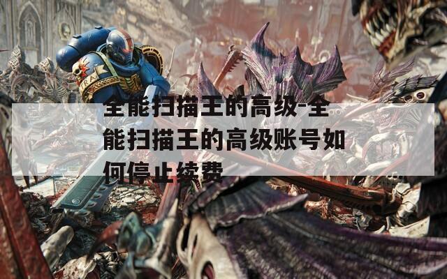 全能扫描王的高级-全能扫描王的高级账号如何停止续费