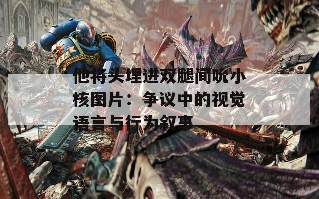 他将头埋进双腿间吮小核图片：争议中的视觉语言与行为叙事