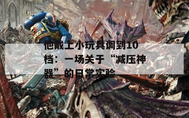 他戴上小玩具调到10档：一场关于“减压神器”的日常实验